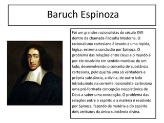 Baruch Espinoza
Foi um grandes racionalistas do século XVII
dentro da chamada Filosofia Moderna. O
racionalismo cartesiano é levado a uma rápida,
lógica, extrema conclusão por Spinoza. O
problema das relações entre Deus e o mundo é
por ele resolvido em sentido monista: de um
lado, desenvolvendo o conceito de substância
cartesiana, pelo que há uma só verdadeira e
própria substância, a divina; de outro lado
introduzindo na corrente racionalista-cartesiana
uma pré-formada concepção neoplatônica de
Deus a saber uma concepção. O problema das
relações entre o espírito e a matéria é resolvido
por Spinoza, fazendo da matéria e do espírito
dois atributos da única substância divina.
 