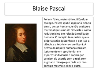Blaise Pascal
Foi um físico, matemático, filósofo e
teólogo. Pascal soube separar a ciência
em si, do ser humano, e não aceitou o
matematiquíssimo de Descartes, como
reducionismo em relação à realidade
humana. O coração tem razões que a
própria razão desconhece e por isso a
ciência e a técnica sempre ficará. A
defesa da riqueza humana consiste
justamente em aprofundar em
aspectos individuais e sociais que
estejam de acordo com o real, sem
esgotar o diálogo que cada um tem
consigo mesmo e com o outro.
 