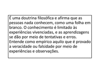 É uma doutrina filosófica e afirma que as
pessoas nada conhecem, como uma folha em
branco. O conhecimento é limitado às
experiências vivenciadas, e as aprendizagens
se dão por meio de tentativas e erros.
Entende como empírico aquilo que é provado
a veracidade ou falsidade por meio de
experiências e observações.
 