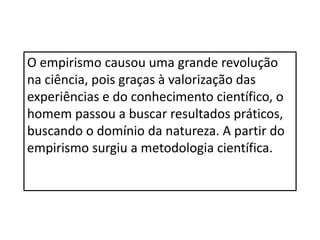 O empirismo causou uma grande revolução
na ciência, pois graças à valorização das
experiências e do conhecimento científico, o
homem passou a buscar resultados práticos,
buscando o domínio da natureza. A partir do
empirismo surgiu a metodologia científica.
 