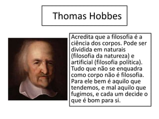 Thomas Hobbes
Acredita que a filosofia é a
ciência dos corpos. Pode ser
dividida em naturais
(filosofia da natureza) e
artificial (filosofia política).
Tudo que não se enquadra
como corpo não é filosofia.
Para ele bem é aquilo que
tendemos, e mal aquilo que
fugimos, e cada um decide o
que é bom para si.
 