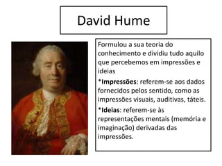 David Hume
Formulou a sua teoria do
conhecimento e dividiu tudo aquilo
que percebemos em impressões e
ideias
*Impressões: referem-se aos dados
fornecidos pelos sentido, como as
impressões visuais, auditivas, táteis.
*Ideias: referem-se às
representações mentais (memória e
imaginação) derivadas das
impressões.
 