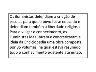 Os iluministas defendiam a criação de
escolas para que o povo fosse educado e
defendiam também a liberdade religiosa.
Para divulgar o conhecimento, os
iluministas idealizaram e concretizaram a
ideia da Enciclopédia uma obra composta
por 35 volumes, na qual estava resumido
todo o conhecimento existente até então.
 