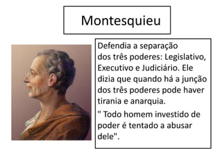 Montesquieu
Defendia a separação
dos três poderes: Legislativo,
Executivo e Judiciário. Ele
dizia que quando há a junção
dos três poderes pode haver
tirania e anarquia.
" Todo homem investido de
poder é tentado a abusar
dele".
 