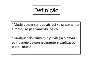 Definição
*Modo de pensar que atribui valor somente
à razão, ao pensamento lógico.
*Qualquer doutrina que privilegia a razão
como meio de conhecimento e explicação
da realidade.
 
