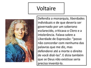 Voltaire
Defendia a monarquia, liberdades
individuais e de que deveria ser
governado por um soberano
esclarecido, criticava o Clero e a
intolerância. Falava sobre a
Liberdade de Expressão: “posso
não concordar com nenhuma das
palavras que me diz, mas
defenderei até a morte o direito
de você dizê-las”. E dizia também
que se Deus não existisse seria
preciso inventá-lo.
 