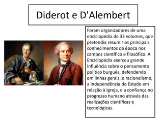 Diderot e D'Alembert
Foram organizadores de uma
enciclopédia de 33 volumes, que
pretendia resumir os principais
conhecimentos da época nos
campos científico e filosófico. A
Enciclopédia exerceu grande
influência sobre o pensamento
político burguês, defendendo
em linhas gerais, o racionalismo,
a independência do Estado em
relação à Igreja, e a confiança no
progresso humano através das
realizações científicas e
tecnológicas.
 