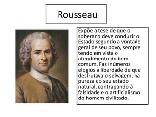 Rousseau
Expõe a tese de que o
soberano deve conduzir o
Estado segundo a vontade
geral de seu povo, sempre
tendo em vista o
atendimento do bem
comum. Faz inúmeros
elogios à liberdade de que
desfrutava o selvagem, na
pureza do seu estado
natural, contrapondo à
falsidade e o artificialismo
do homem civilizado.
 