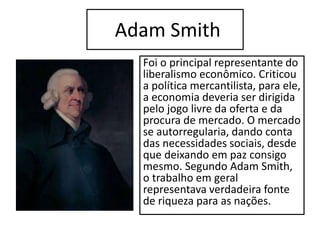 Adam Smith
Foi o principal representante do
liberalismo econômico. Criticou
a política mercantilista, para ele,
a economia deveria ser dirigida
pelo jogo livre da oferta e da
procura de mercado. O mercado
se autorregularia, dando conta
das necessidades sociais, desde
que deixando em paz consigo
mesmo. Segundo Adam Smith,
o trabalho em geral
representava verdadeira fonte
de riqueza para as nações.
 