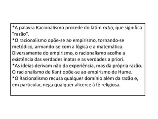 *A palavra Racionalismo procede do latim ratio, que significa
"razão".
*O racionalismo opõe-se ao empirismo, tornando-se
metódico, armando-se com a lógica e a matemática.
Diversamente do empirismo, o racionalismo acolhe a
existência das verdades inatas e as verdades a priori.
*As ideias derivam não da experiência, mas da própria razão.
O racionalismo de Kant opõe-se ao empirismo de Hume.
*O Racionalismo recusa qualquer domínio além da razão e,
em particular, nega qualquer alicerce à fé religiosa.
 