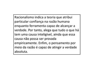 Racionalismo indica a teoria que atribui
particular confiança na razão humana
enquanto ferramenta capaz de alcançar a
verdade. Por tanto, alega que tudo o que há
tem uma causa inteligível, ainda que essa
causa não possa ser provada
empiricamente. Enfim, o pensamento por
meio da razão é capaz de atingir a verdade
absoluta.
 