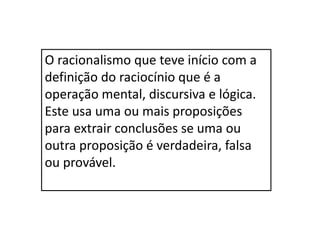 O racionalismo que teve início com a
definição do raciocínio que é a
operação mental, discursiva e lógica.
Este usa uma ou mais proposições
para extrair conclusões se uma ou
outra proposição é verdadeira, falsa
ou provável.
 