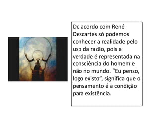 De acordo com René
Descartes só podemos
conhecer a realidade pelo
uso da razão, pois a
verdade é representada na
consciência do homem e
não no mundo. “Eu penso,
logo existo”, significa que o
pensamento é a condição
para existência.
 