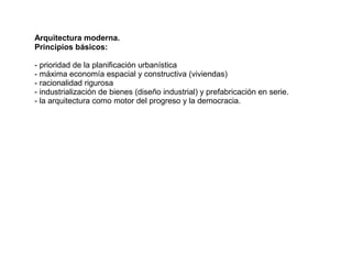 Arquitectura moderna.
Principios básicos:

- prioridad de la planificación urbanística
- máxima economía espacial y constructiva (viviendas)
- racionalidad rigurosa
- industrialización de bienes (diseño industrial) y prefabricación en serie.
- la arquitectura como motor del progreso y la democracia.
 