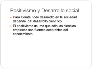 Positivismo y Desarrollo social
 Para Comte, todo desarrollo en la sociedad
depende del desarrollo científico
 El positivismo asume que sólo las ciencias
empíricas son fuentes aceptables del
conocimiento.
 