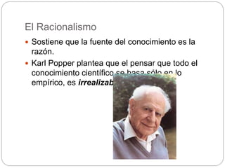 El Racionalismo
 Sostiene que la fuente del conocimiento es la
razón.
 Karl Popper plantea que el pensar que todo el
conocimiento científico se basa sólo en lo
empírico, es irrealizable
 