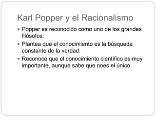 Karl Popper y el Racionalismo
 Popper es reconocido como uno de los grandes
filósofos.
 Plantea que el conocimiento es la búsqueda
constante de la verdad.
 Reconoce que el conocimiento científico es muy
importante, aunque sabe que noes el único
 