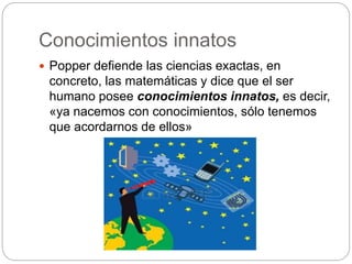 Conocimientos innatos
 Popper defiende las ciencias exactas, en
concreto, las matemáticas y dice que el ser
humano posee conocimientos innatos, es decir,
«ya nacemos con conocimientos, sólo tenemos
que acordarnos de ellos»
 