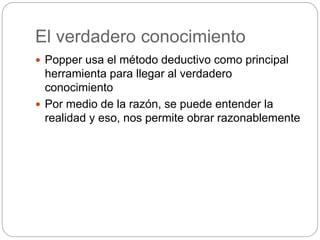 El verdadero conocimiento
 Popper usa el método deductivo como principal
herramienta para llegar al verdadero
conocimiento
 Por medio de la razón, se puede entender la
realidad y eso, nos permite obrar razonablemente
 