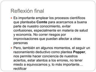 Reflexión final
 Es importante emplear los procesos científicos
que planteaba Comte para acercarnos a buena
parte de nuestro conocimiento, evitar
confusiones, especialmente en materia de salud
y economía. No correr riesgos por
improvisaciones que puedan afectar a otras
personas
 Pero, también en algunos momentos, el seguir un
razonamiento deductivo como plantea Popper,
nos permite hacer conciencia de nuestros
aciertos, estar atentos a los errores, no tener
miedo a equivocarnos y, lo más importante…
rectificar
 