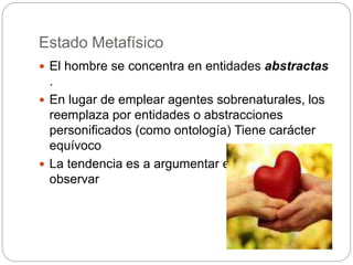 Estado Metafísico
 El hombre se concentra en entidades abstractas
.
 En lugar de emplear agentes sobrenaturales, los
reemplaza por entidades o abstracciones
personificados (como ontología) Tiene carácter
equívoco
 La tendencia es a argumentar en lugar de
observar
 