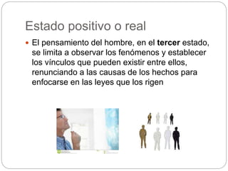Estado positivo o real
 El pensamiento del hombre, en el tercer estado,
se limita a observar los fenómenos y establecer
los vínculos que pueden existir entre ellos,
renunciando a las causas de los hechos para
enfocarse en las leyes que los rigen
 