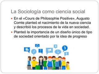 La Sociología como ciencia social
 En el «Cours de Philosophie Positive», Augusto
Comte planteó el nacimiento de la nueva ciencia
y describió los procesos de la vida en sociedad.
 Planteó la importancia de un diseño único de tipo
de sociedad orientado por la idea de progreso
 