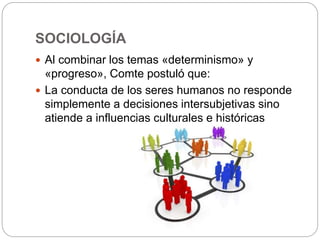 SOCIOLOGÍA
 Al combinar los temas «determinismo» y
«progreso», Comte postuló que:
 La conducta de los seres humanos no responde
simplemente a decisiones intersubjetivas sino
atiende a influencias culturales e históricas
 
