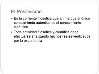 El Positivismo
 Es la corriente filosófica que afirma que el único
conocimiento auténtico es el conocimiento
científico
 Toda actividad filosófica y científica debe
efectuarse analizando hechos reales verificados
por la experiencia
 