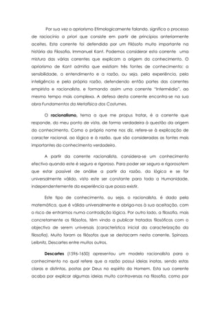 Por sua vez o apriorismo Etimologicamente falando, significa o processo
de raciocínio a priori que consiste em partir de princípios anteriormente
aceites. Esta corrente foi defendida por um Filósofo muito importante na
história da Filosofia, Immanuel Kant. Podemos considerar esta corrente uma
mistura das várias correntes que explicam a origem do conhecimento. O
apriorismo de Kant admitia que existiam três fontes de conhecimento: a
sensibilidade, o entendimento e a razão, ou seja, pela experiência, pela
inteligência e pela própria razão, defendendo então partes das correntes
empirista e racionalista, e formando assim uma corrente “Intermédia”, ao
mesmo tempo mais complexa. A defesa desta corrente encontra-se na sua
obra Fundamentos da Metafísica dos Costumes.
O racionalismo, tema a que me propus tratar, é a corrente que
responde, do meu ponto de vista, de forma verdadeira à questão da origem
do conhecimento. Como o próprio nome nos diz, refere-se à explicação de
caracter racional, ao lógico e à razão, que são consideradas as fontes mais
importantes do conhecimento verdadeiro.
A partir da corrente racionalista, considera-se um conhecimento
efectivo quando este é seguro e rigoroso. Para poder ser seguro e rigorosotem
que estar passível de análise a partir da razão, da lógica e se for
universalmente válido, visto este ser constante para toda a Humanidade,
independentemente da experiência que possa existir.
Este tipo de conhecimento, ou seja, o racionalista, é dado pela
matemática, que é válida universalmente e obriga-nos à sua aceitação, com
o risco de entrarmos numa contradição lógica. Por outro lado, a filosofia, mais
concretamente os filósofos, têm vindo a publicar tratados filosóficos com o
objectivo de serem universais (característica inicial da caracterização da
filosofia). Muito foram os filósofos que se destacarm nesta corrente, Spinoza,
Leibnitz, Descartes entre muitos outros.
Descartes (1596-1650) apresentou um modelo racionalista para o
conhecimento no qual refere que a razão possui ideias inatas, sendo estas
claras e distintas, postas por Deus no espírito do Homem. Esta sua corrente
acaba por explicar algumas ideias muito controversas na filosofia, como por
 