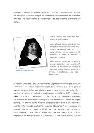 exemplo, a existência de Deus, explicada por Descartes pela razão. Através
da dedução é possível chegar ao verdadeiro conhecimento da realidade.
Este tipo de racionalismo é denominado de racionalismo cartesiano ou
inatista.
«Não é suficiente ter o espírito bom, mas o
principal é aplicá-lo bem».
«Toda a filosofia é como uma árvore, cujas
raízes são a metafísica, o tronco é a física e
os ramos que saem do tronco são todas as
outras ciências, que se reduzem a três
principais, a saber, a medicina, a
mecânica e a moral».
«Não devemos pensar que as verdades
eternas dependem do entendimento
humano (...) mas apenas da vontade de
Deus que, como soberano legislador, as
ordenou e estabeleceu para toda a
eternidade».
O filosofo (Descartes) era um racionalista dogmático convito que procurou
combater os cépticos e reabilitar a razão. Este afirmava que só era possível
superar os argumentos dos cépticos para o qual o conhecimento não é
possível, se forem encontrados fundamentos metafísicos. Então criou um
método que tinha como objetivo a obtenção de uma verdade indiscutível e
era inspirado na matemática visto que as suas proposições vinham de origem
racional. Foi através deste método racionalista que toda a sua filosofia se
assente. Este método cartesiano, segundo Descartes “ (…) entendo um
conjunto de regras certas e fáceis tais que, aquele que as cumprir
correctamente, nunca tomará nada falso por verdadeiro; sem qualquer
desperdício de esforço mental e aumentando o seu conhecimento passo a
Ilustração 1 – René Descartes
 