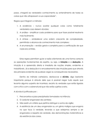 passo, chegará ao verdadeiro conhecimento ou entendimento de todas as
coisas que não ultrapassam a sua capacidade”.
Regras que integram o método:
1. A evidência – nunca aceitar qualquer coisa como totalmente
verdadeira caso deixem dúvidas;
2. A análise – simplificar cada problema para que fosse possível resolve-lo
mais facilmente;
3. A síntese – estabelecer uma ordem crescente de complexidade,
permitindo o alcance do conhecimento mais complexo;
4. A enumeração – revisão geral e completa para a certificação de que
nada era omitido.
Estas regras permitiam guiar a razão orientando de uma forma correcta
as operações fundamentais do espírito, ou seja, a intuição e a dedução. A
intuição é a apreensão direta e imediata de noções simples, evidentes e
indubitáveis. Já a dedução é o encadeamento das intuições,para que através
dos princípios evidentes de pudesse cegar as consequências necessárias.
Dentro do método cartesiano, destaca-se a dúvida, algo bastante
importante porque é através dela que é possível negar tudo aquilo que
levanta alguma suspeita de incerteza, exceto às verdades que estão ligadas
com a fé e com o sobrenatural que não estão sujeitas a esta.
A dúvida é justificada por :
1. Preconceitos e juízos precipitados formulados na infância;
2. O carácter enganador dos sentidos;
3. Não existir um critério que perfima distinguir o sonho da vigília;
4. A existência de um deus enganador ou um génio maligno que engana
no que toca à verdade, levando a que estejamos sempre a ser
enganados a respeito da verdade, das demonstrações matemáticas e
da existância das coisas.
 