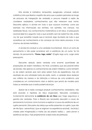 Esta dúvida é metódica, temporária, exagerada, universal, radical,
catártica (visto que liberta o espírito dos erros que o podem perturbar ao longo
do processo de indagação da verdade) e procura impedir a razão de
considerar verdadeiros conhecimentos que não merecem esse nome.
Descartes aplicou a dúvida em tudo o que causava incerteza, como por
exemplo nas informações dos sentidos, nas opiniões, nas crenças, nas
realidades físicas, nos conhecimentos matemáticos e em Deus. O pressuposto
racional dele foi o seguinte: tudo o que acredito vem da razão? Se não, então
vou ter que acreditar naquilo que é racional, logo duvidaria de tudo o que
acreditava ser conhecimento e iria começar do início deste processo. A isso
chamou de dúvida metódica.
A dúvida irá conduzir a uma verdade incontestável . Esta é um acto de
pensamento e não pode acontecer sem a existência de um autor. Se há
dúvida, há pensamento. “Penso, logo, existo” (Cogito ergo sum), surge neste
pressuposto.
Descartes deduziu desta verdade uma enorme quantidade de
proposições de ordem metafísica. No final, considerou que era possível retirar
da dúvida, não apenas os conhecimentos de ordem inteletiva, como também
os de ordem sensível, pois nem estes seriam fruto da experiência, mas sim
resultado de uma atividade inata da razão. Assim, a verdade deve obdecer
aos critérios da clareza e da distinção e trata-se de uma evidência, pois
considera-se um conhecimento claro e distinto que servirá de modelo para
todas as verdades que a razão poderá alcançar.
Apesar de a razão conseguir produzir conhecimentos verdadeiros, não
está excluída a hipótese do Deus enganador. Descartes considerou
fundamental demonstrar a existência de um Deus que traga segurança e
garatia das verdades. Para o filosofo era necessário descobrir a causa do
pensamento funcionar como funciona e explicar a causa da existência de um
sujeito pensante. Este parte das ideias que estão presentes no sujeito ( que são
de três tipos : adventícias [ que se originam na experiência sensível] , factícias [
criadas pela imaginação] e inatas [as da própria razão] ), para provar a
existência de Deus, mais própriamente a ideia inata de perfeição.
 