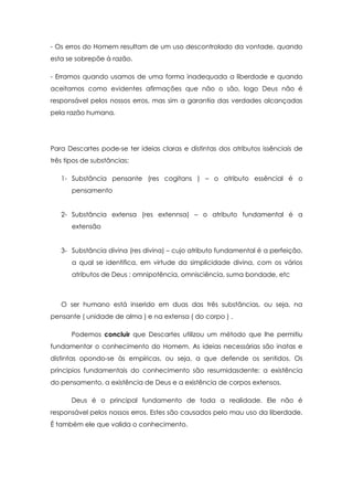 - Os erros do Homem resultam de um uso descontrolado da vontade, quando
esta se sobrepõe à razão.
- Erramos quando usamos de uma forma inadequada a liberdade e quando
aceitamos como evidentes afirmações que não o são, logo Deus não é
responsável pelos nossos erros, mas sim a garantia das verdades alcançadas
pela razão humana.
Para Descartes pode-se ter ideias claras e distintas dos atributos issênciais de
três tipos de substâncias:
1- Substância pensante (res cogitans ) – o atributo essêncial é o
pensamento
2- Substância extensa (res extennsa) – o atributo fundamental é a
extensão
3- Substância divina (res divina) – cujo atributo fundamental é a perfeição,
a qual se identifica, em virtude da simplicidade divina, com os vários
atributos de Deus : omnipotência, omnisciência, suma bondade, etc
O ser humano está inserido em duas das três substâncias, ou seja, na
pensante ( unidade de alma ) e na extensa ( do corpo ) .
Podemos concluir que Descartes utilizou um método que lhe permitiu
fundamentar o conhecimento do Homem. As ideias necessárias são inatas e
distintas opondo-se às empíricas, ou seja, a que defende os sentidos. Os
príncipios fundamentais do conhecimento são resumidasdente: a existência
do pensamento, a existência de Deus e a existência de corpos extensos.
Deus é o principal fundamento de toda a realidade. Ele não é
responsável pelos nossos erros. Estes são causados pelo mau uso da liberdade.
É também ele que valida o conhecimento.
 
