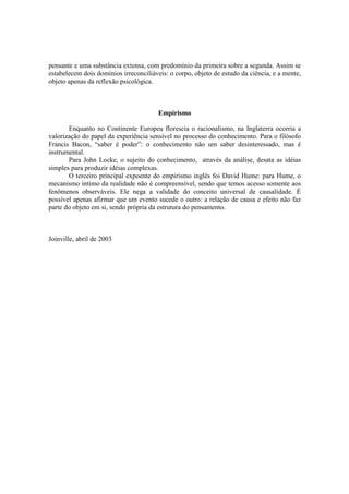 pensante e uma substância extensa, com predomínio da primeira sobre a segunda. Assim se
estabelecem dois domínios irreconciliáveis: o corpo, objeto de estudo da ciência, e a mente,
objeto apenas da reflexão psicológica.



                                        Empirismo

       Enquanto no Continente Europeu florescia o racionalismo, na Inglaterra ocorria a
valorização do papel da experiência sensível no processo do conhecimento. Para o filósofo
Francis Bacon, “saber é poder”: o conhecimento não um saber desinteressado, mas é
instrumental.
       Para John Locke, o sujeito do conhecimento, através da análise, desata as idéias
simples para produzir idéias complexas.
       O terceiro principal expoente do empirismo inglês foi David Hume: para Hume, o
mecanismo íntimo da realidade não é compreensível, sendo que temos acesso somente aos
fenômenos observáveis. Ele nega a validade do conceito universal de causalidade. É
possível apenas afirmar que um evento sucede o outro: a relação de causa e efeito não faz
parte do objeto em si, sendo própria da estrutura do pensamento.



Joinville, abril de 2003
 