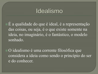 É a qualidade do que é ideal, é a representação
das coisas, ou seja, é o que existe somente na
ideia, no imaginário, é o fantástico, o modelo
sonhado.
O idealismo é uma corrente filosófica que
considera a ideia como sendo o princípio do ser
e do conhecer.
 