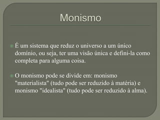  É um sistema que reduz o universo a um único
domínio, ou seja, ter uma visão única e defini-la como
completa para alguma coisa.
 O monismo pode se divide em: monismo
"materialista" (tudo pode ser reduzido à matéria) e
monismo "idealista" (tudo pode ser reduzido à alma).
 