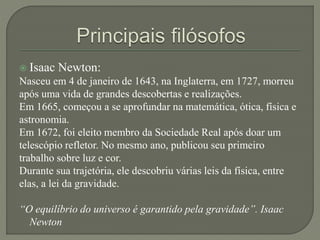 Isaac Newton:
Nasceu em 4 de janeiro de 1643, na Inglaterra, em 1727, morreu
após uma vida de grandes descobertas e realizações.
Em 1665, começou a se aprofundar na matemática, ótica, física e
astronomia.
Em 1672, foi eleito membro da Sociedade Real após doar um
telescópio refletor. No mesmo ano, publicou seu primeiro
trabalho sobre luz e cor.
Durante sua trajetória, ele descobriu várias leis da física, entre
elas, a lei da gravidade.
“O equilíbrio do universo é garantido pela gravidade”. Isaac
Newton
 