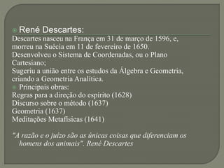  René Descartes:
Descartes nasceu na França em 31 de março de 1596, e,
morreu na Suécia em 11 de fevereiro de 1650.
Desenvolveu o Sistema de Coordenadas, ou o Plano
Cartesiano;
Sugeriu a união entre os estudos da Álgebra e Geometria,
criando a Geometria Analítica.
 Principais obras:
Regras para a direção do espírito (1628)
Discurso sobre o método (1637)
Geometria (1637)
Meditações Metafísicas (1641)
"A razão e o juízo são as únicas coisas que diferenciam os
homens dos animais". René Descartes
 