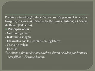 Propôs a classificação das ciências em três grupos: Ciência da
Imaginação (poesia), Ciência da Memória (História) e Ciência
da Razão (Filosofia).
 Principais obras
- Novum organum
- Instauratio magna
- Elementos das leis comuns da Inglaterra
- Casos de traição
- Ensaios
"As obras e fundações mais nobres foram criadas por homens
sem filhos". Francis Bacon.
 