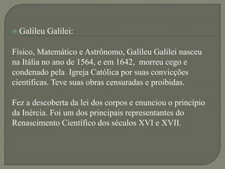  Galileu Galilei:
Físico, Matemático e Astrônomo, Galileu Galilei nasceu
na Itália no ano de 1564, e em 1642, morreu cego e
condenado pela Igreja Católica por suas convicções
científicas. Teve suas obras censuradas e proibidas.
Fez a descoberta da lei dos corpos e enunciou o princípio
da Inércia. Foi um dos principais representantes do
Renascimento Científico dos séculos XVI e XVII.
 