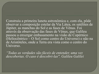Construiu a primeira luneta astronômica e, com ela, pôde
observar a composição estelar da Via Látea, os satélites de
Júpiter, as manchas do Sol e as fases de Vênus. Foi
através da observação das fases de Vênus, que Galileu
passou a enxergar embasamento na visão de Copérnico
(Heliocêntrico – O Sol como centro do Universo) e não na
de Aristóteles, onde a Terra era vista como o centro do
Universo.
“Todas as verdades são fáceis de entender, uma vez
descobertas. O caso é descobri-las". Galileu Galilei
 