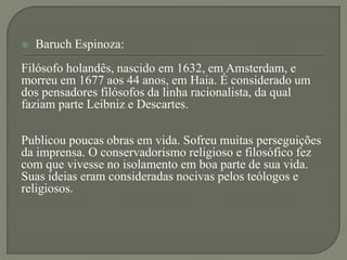  Baruch Espinoza:
Filósofo holandês, nascido em 1632, em Amsterdam, e
morreu em 1677 aos 44 anos, em Haia. É considerado um
dos pensadores filósofos da linha racionalista, da qual
faziam parte Leibniz e Descartes.
Publicou poucas obras em vida. Sofreu muitas perseguições
da imprensa. O conservadorismo religioso e filosófico fez
com que vivesse no isolamento em boa parte de sua vida.
Suas ideias eram consideradas nocivas pelos teólogos e
religiosos.
 
