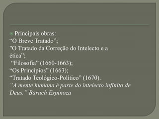  Principais obras:
“O Breve Tratado”;
"O Tratado da Correção do Intelecto e a
ética”;
“Filosofia” (1660-1663);
“Os Princípios” (1663);
“Tratado Teológico-Político” (1670).
“A mente humana é parte do intelecto infinito de
Deus.” Baruch Espinoza
 