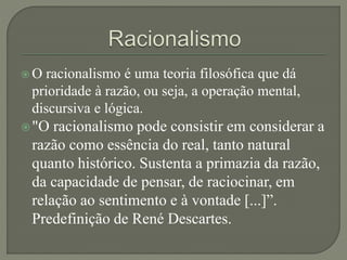  O racionalismo é uma teoria filosófica que dá
prioridade à razão, ou seja, a operação mental,
discursiva e lógica.
"O racionalismo pode consistir em considerar a
razão como essência do real, tanto natural
quanto histórico. Sustenta a primazia da razão,
da capacidade de pensar, de raciocinar, em
relação ao sentimento e à vontade [...]”.
Predefinição de René Descartes.
 