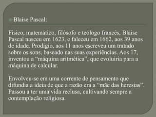  Blaise Pascal:
Físico, matemático, filósofo e teólogo francês, Blaise
Pascal nasceu em 1623, e faleceu em 1662, aos 39 anos
de idade. Prodígio, aos 11 anos escreveu um tratado
sobre os sons, baseado nas suas experiências. Aos 17,
inventou a “máquina aritmética”, que evoluiria para a
máquina de calcular.
Envolveu-se em uma corrente de pensamento que
difundia a ideia de que a razão era a “mãe das heresias”.
Passou a ter uma vida reclusa, cultivando sempre a
contemplação religiosa.
 