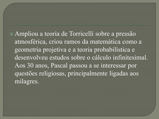  Ampliou a teoria de Torricelli sobre a pressão
atmosférica, criou ramos da matemática como a
geometria projetiva e a teoria probabilística e
desenvolveu estudos sobre o cálculo infinitesimal.
Aos 30 anos, Pascal passou a se interessar por
questões religiosas, principalmente ligadas aos
milagres.
 
