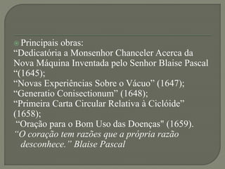  Principais obras:
“Dedicatória a Monsenhor Chanceler Acerca da
Nova Máquina Inventada pelo Senhor Blaise Pascal
“(1645);
“Novas Experiências Sobre o Vácuo” (1647);
“Generatio Conisectionum” (1648);
“Primeira Carta Circular Relativa à Ciclóide”
(1658);
“Oração para o Bom Uso das Doenças" (1659).
“O coração tem razões que a própria razão
desconhece.” Blaise Pascal
 