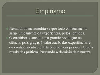  Nessa doutrina acredita-se que todo conhecimento
surge unicamente da experiência, pelos sentidos.
 O empirismo causou uma grande revolução na
ciência, pois graças à valorização das experiências e
do conhecimento científico, o homem passou a buscar
resultados práticos, buscando o domínio da natureza.
 