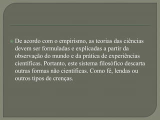  De acordo com o empirismo, as teorias das ciências
devem ser formuladas e explicadas a partir da
observação do mundo e da prática de experiências
científicas. Portanto, este sistema filosófico descarta
outras formas não científicas. Como fé, lendas ou
outros tipos de crenças.
 